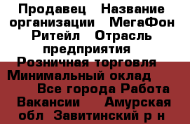 Продавец › Название организации ­ МегаФон Ритейл › Отрасль предприятия ­ Розничная торговля › Минимальный оклад ­ 25 000 - Все города Работа » Вакансии   . Амурская обл.,Завитинский р-н